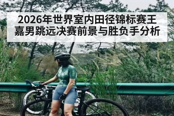 2026年世界室内田径锦标赛王嘉男跳远决赛前景与胜负手分析